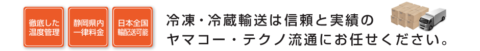 徹底した温度管理、静岡県内一律料金、日本全国輸配送可能、冷凍・冷蔵輸送は信頼と実績のヤマコー・テクノ流通へお任せください。