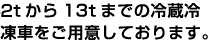 4tから14tまでの冷蔵冷凍車をご用意しております。